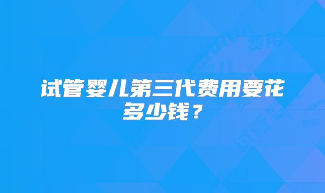 试管婴儿第三代费用要花多少钱？