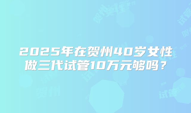 2025年在贺州40岁女性做三代试管10万元够吗?