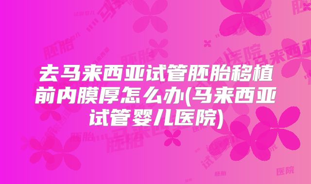 去马来西亚试管胚胎移植前内膜厚怎么办(马来西亚试管婴儿医院)