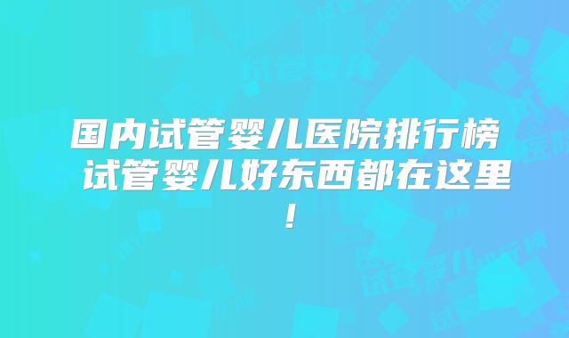 国内试管婴儿医院排行榜 试管婴儿好东西都在这里!