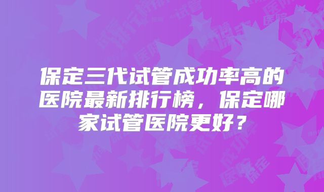 保定三代试管成功率高的医院最新排行榜，保定哪家试管医院更好？