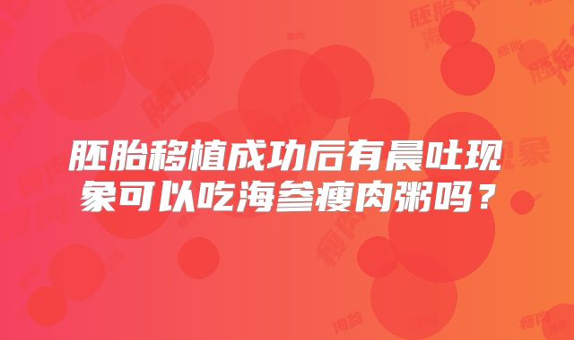胚胎移植成功后有晨吐现象可以吃海参瘦肉粥吗?