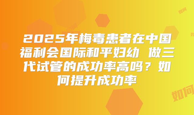 2025年梅毒患者在中国福利会国际和平妇幼 做三代试管的成功率高吗？如何提升成功率