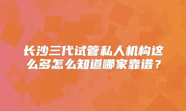 长沙三代试管私人机构这么多怎么知道哪家靠谱?