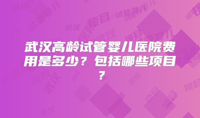 武汉高龄试管婴儿医院费用是多少?包括哪些项目?
