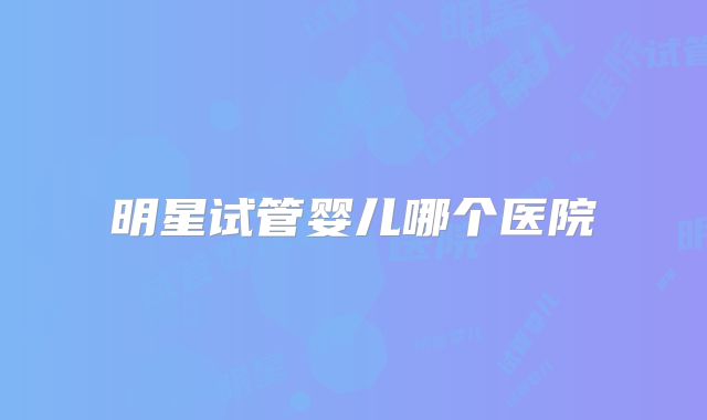 明星试管婴儿哪个医院