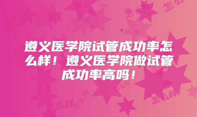 遵义医学院试管成功率怎么样！遵义医学院做试管成功率高吗！