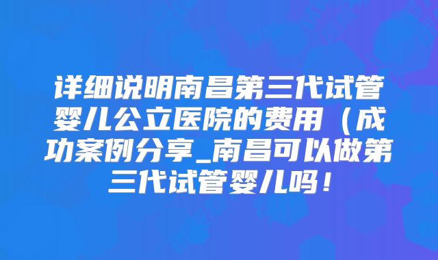 详细说明南昌第三代试管婴儿公立医院的费用(成功案例分享_南昌可以做第三代试管婴儿吗!