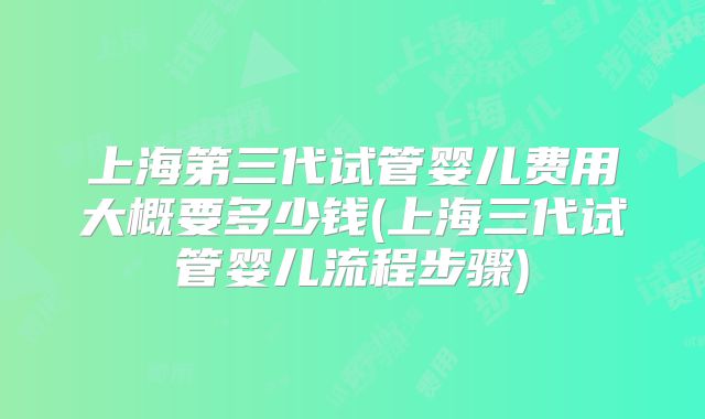 上海第三代试管婴儿费用大概要多少钱(上海三代试管婴儿流程步骤)