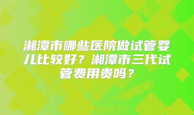 湘潭市哪些医院做试管婴儿比较好?湘潭市三代试管费用贵吗?