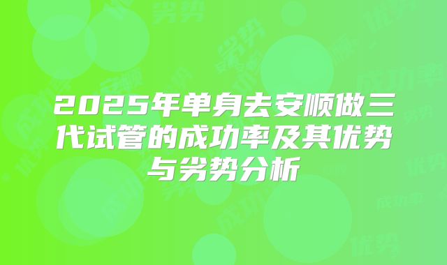 2025年单身去安顺做三代试管的成功率及其优势与劣势分析