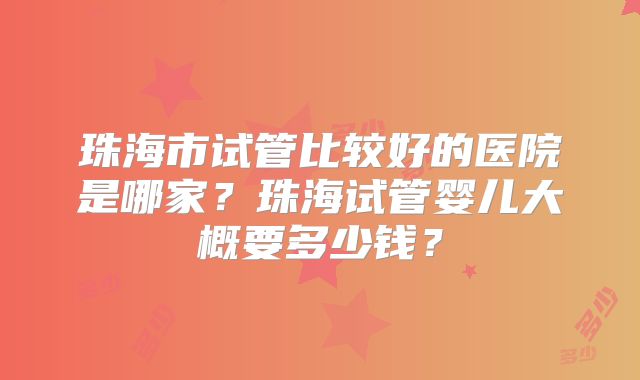 珠海市试管比较好的医院是哪家?珠海试管婴儿大概要多少钱?