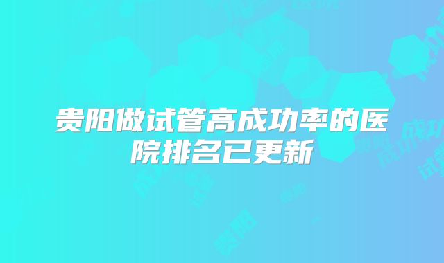 贵阳做试管高成功率的医院排名已更新