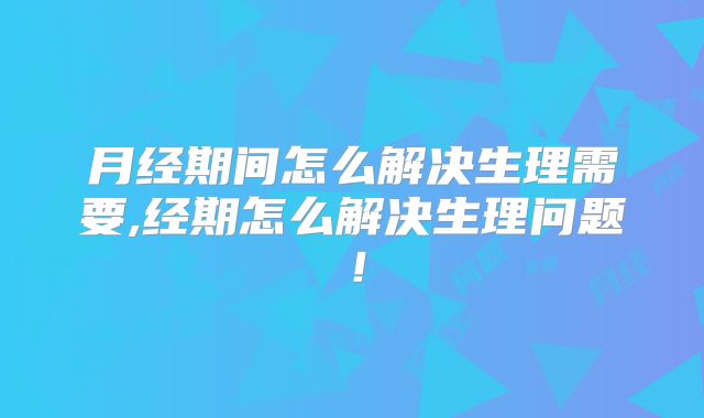 月经期间怎么解决生理需要,经期怎么解决生理问题！