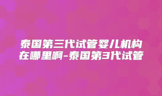 泰国第三代试管婴儿机构在哪里啊-泰国第3代试管