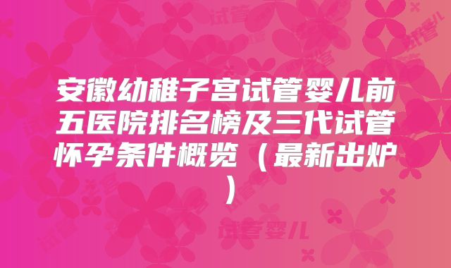 安徽幼稚子宫试管婴儿前五医院排名榜及三代试管怀孕条件概览（最新出炉）