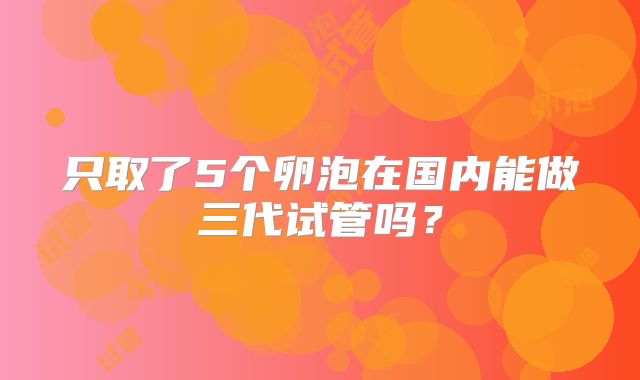 只取了5个卵泡在国内能做三代试管吗?