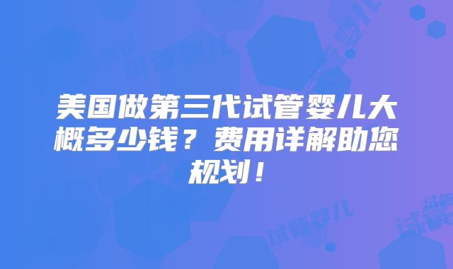 美国做第三代试管婴儿大概多少钱?费用详解助您规划!