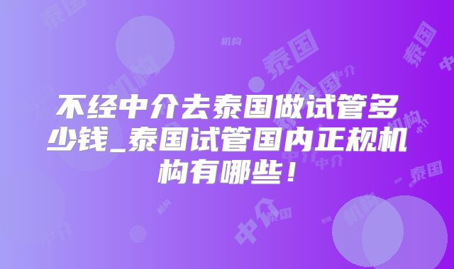不经中介去泰国做试管多少钱_泰国试管国内正规机构有哪些！