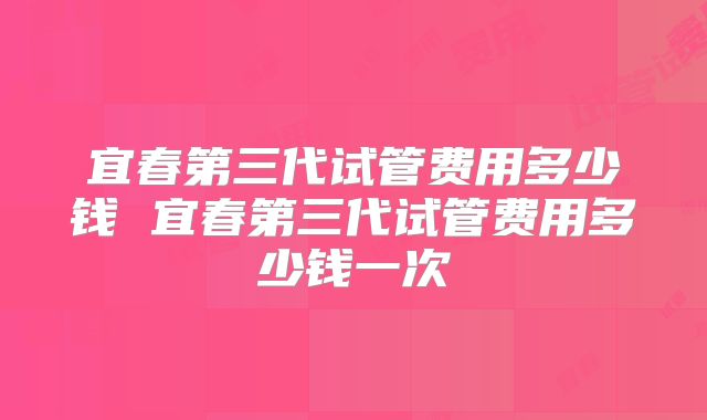 宜春第三代试管费用多少钱 宜春第三代试管费用多少钱一次