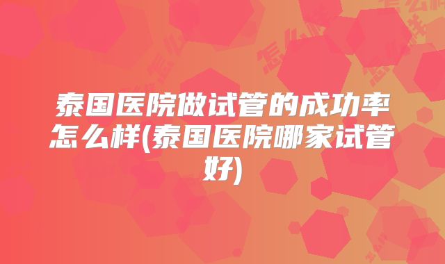 泰国医院做试管的成功率怎么样(泰国医院哪家试管好)