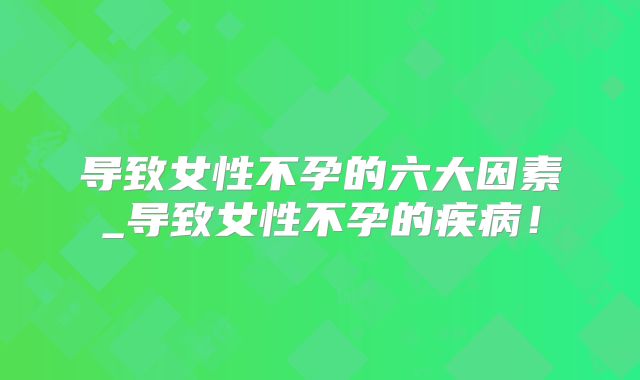 导致女性不孕的六大因素_导致女性不孕的疾病！
