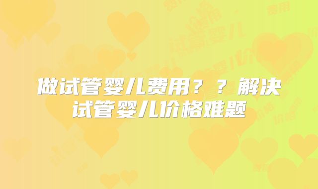 做试管婴儿费用？？解决试管婴儿价格难题