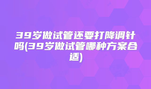 39岁做试管还要打降调针吗(39岁做试管哪种方案合适)