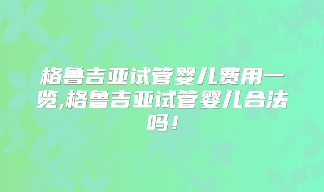 格鲁吉亚试管婴儿费用一览,格鲁吉亚试管婴儿合法吗！