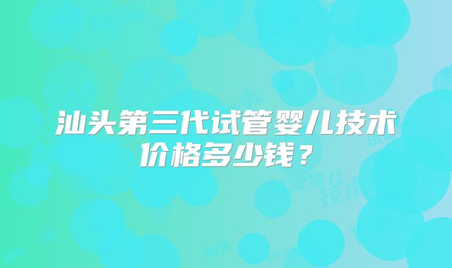 汕头第三代试管婴儿技术价格多少钱?