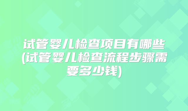 试管婴儿检查项目有哪些(试管婴儿检查流程步骤需要多少钱)