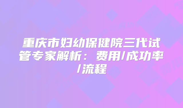 重庆市妇幼保健院三代试管专家解析：费用/成功率/流程