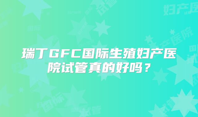 瑞丁GFC国际生殖妇产医院试管真的好吗？
