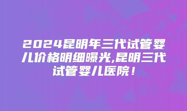 2024昆明年三代试管婴儿价格明细曝光,昆明三代试管婴儿医院!