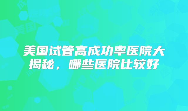 美国试管高成功率医院大揭秘，哪些医院比较好