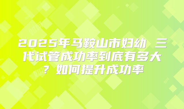 2025年马鞍山市妇幼 三代试管成功率到底有多大?如何提升成功率