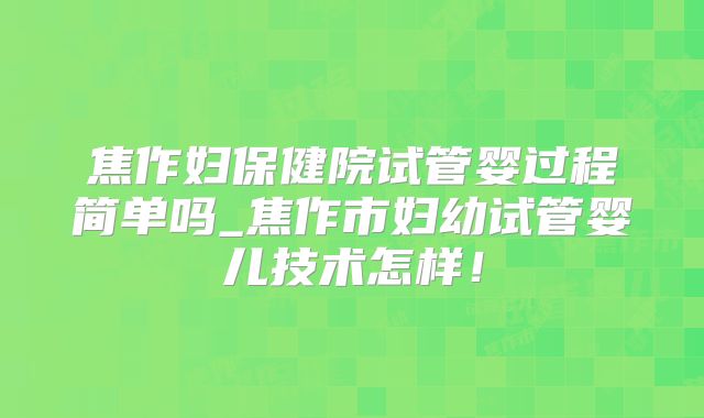 焦作妇保健院试管婴过程简单吗_焦作市妇幼试管婴儿技术怎样！