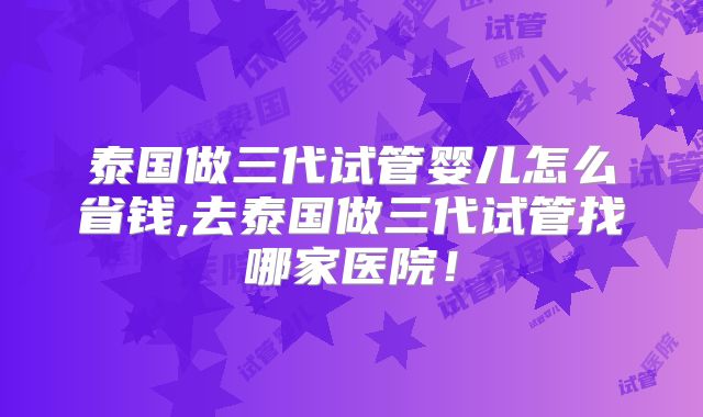 泰国做三代试管婴儿怎么省钱,去泰国做三代试管找哪家医院！