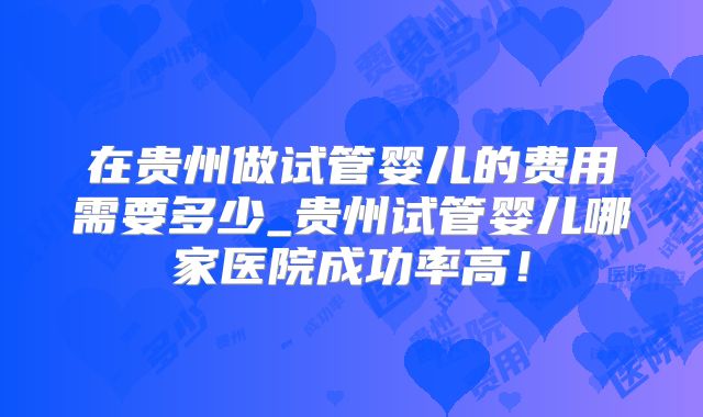 在贵州做试管婴儿的费用需要多少_贵州试管婴儿哪家医院成功率高！