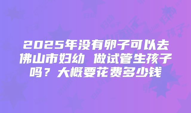 2025年没有卵子可以去佛山市妇幼 做试管生孩子吗?大概要花费多少钱