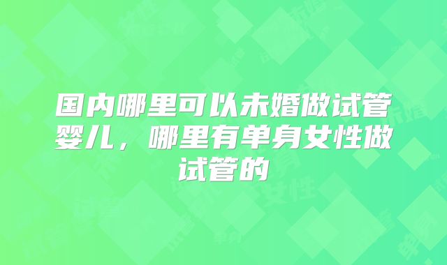 国内哪里可以未婚做试管婴儿,哪里有单身女性做试管的