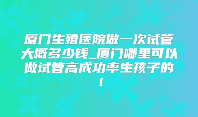 厦门生殖医院做一次试管大概多少钱_厦门哪里可以做试管高成功率生孩子的！
