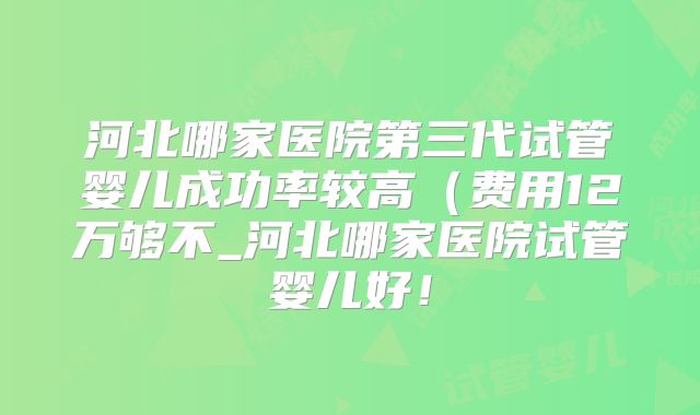 河北哪家医院第三代试管婴儿成功率较高(费用12万够不_河北哪家医院试管婴儿好!