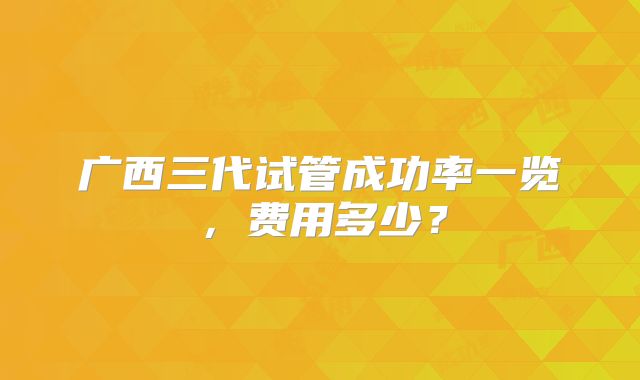 广西三代试管成功率一览,费用多少?