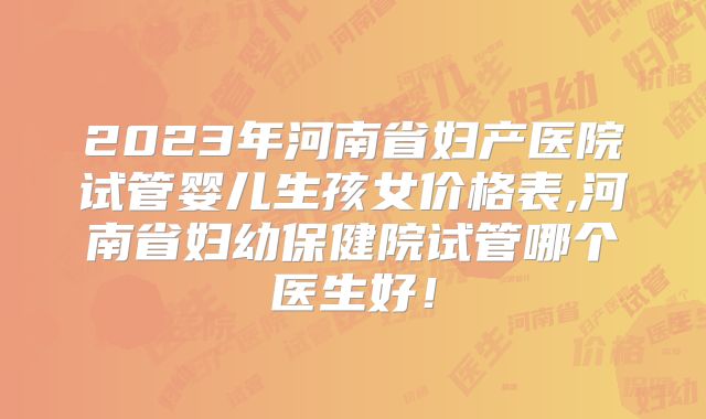 2023年河南省妇产医院试管婴儿生孩女价格表,河南省妇幼保健院试管哪个医生好！