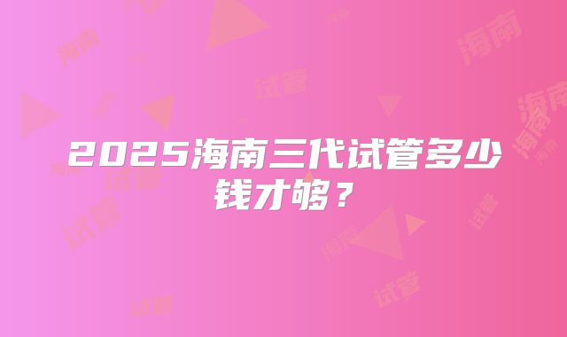 2025海南三代试管多少钱才够?