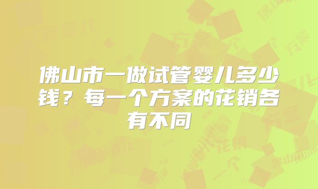 佛山市一做试管婴儿多少钱?每一个方案的花销各有不同
