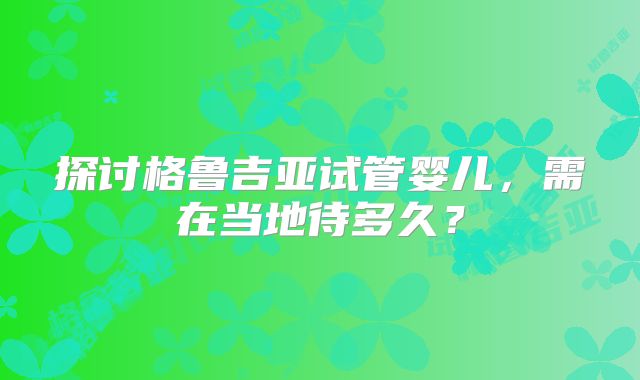 探讨格鲁吉亚试管婴儿，需在当地待多久？
