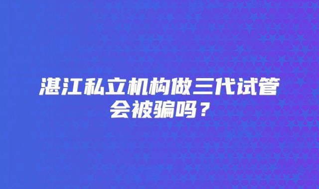 湛江私立机构做三代试管会被骗吗？