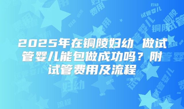 2025年在铜陵妇幼 做试管婴儿能包做成功吗？附试管费用及流程